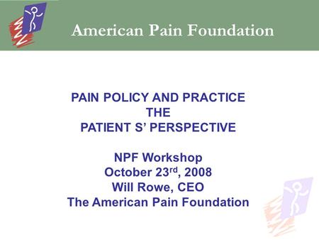 American Pain Foundation PAIN POLICY AND PRACTICE THE PATIENT S’ PERSPECTIVE NPF Workshop October 23 rd, 2008 Will Rowe, CEO The American Pain Foundation.