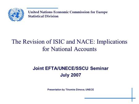 United Nations Economic Commission for Europe Statistical Division The Revision of ISIC and NACE: Implications for National Accounts Joint EFTA/UNECE/SSCU.