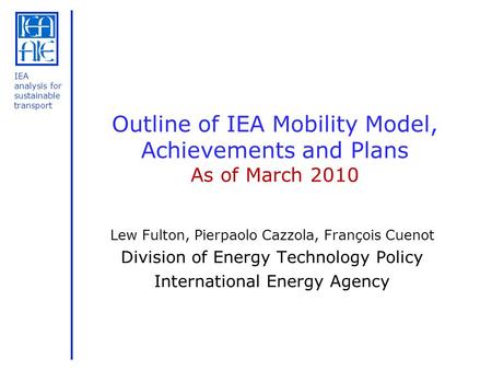 IEA analysis for sustainable transport Outline of IEA Mobility Model, Achievements and Plans As of March 2010 Lew Fulton, Pierpaolo Cazzola, François Cuenot.