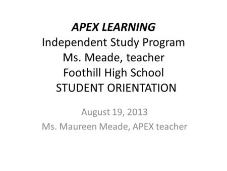 APEX LEARNING Independent Study Program Ms. Meade, teacher Foothill High School STUDENT ORIENTATION August 19, 2013 Ms. Maureen Meade, APEX teacher.