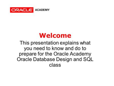 Welcome This presentation explains what you need to know and do to prepare for the Oracle Academy Oracle Database Design and SQL class.