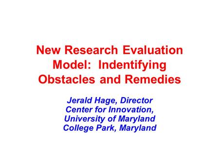 New Research Evaluation Model: Indentifying Obstacles and Remedies Jerald Hage, Director Center for Innovation, University of Maryland College Park, Maryland.
