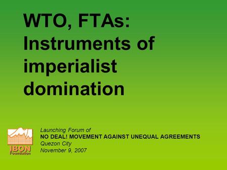 WTO, FTAs: Instruments of imperialist domination Launching Forum of NO DEAL! MOVEMENT AGAINST UNEQUAL AGREEMENTS Quezon City November 9, 2007 IBONFoundation.