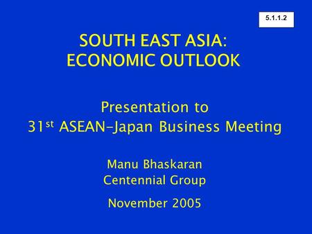 SOUTH EAST ASIA: ECONOMIC OUTLOOK Presentation to 31 st ASEAN-Japan Business Meeting Manu Bhaskaran Centennial Group November 2005 5.1.1.2.