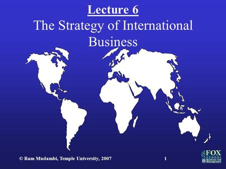 © Ram Mudambi, Temple University, 20071 Lecture 6 The Strategy of International Business.