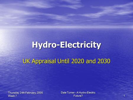 Dale Turner - A Hydro-Electric Future? 1 Thursday 24th February, 2005 Week 7 Hydro-Electricity UK Appraisal Until 2020 and 2030.