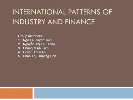 INTERNATIONAL PATTERNS OF INDUSTRY AND FINANCE Group members: 1.Ngô Lê Quỳnh Tiên 2.Nguyễn Thị Thu Thảo 3.Chung Minh Tâm 4.Huỳnh Thúy An 5.Phan Thị Thường.