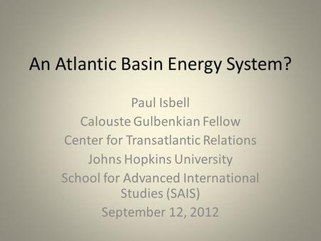 An Atlantic Basin Energy System? Paul Isbell Calouste Gulbenkian Fellow Center for Transatlantic Relations Johns Hopkins University School for Advanced.