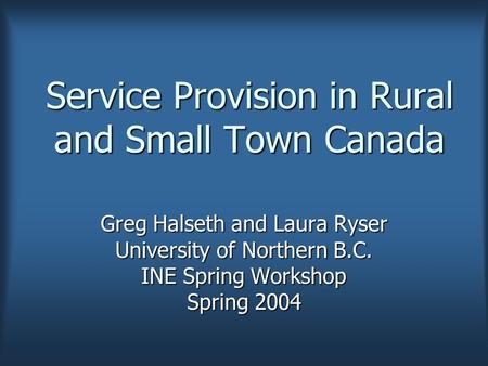 Service Provision in Rural and Small Town Canada Greg Halseth and Laura Ryser University of Northern B.C. INE Spring Workshop Spring 2004.