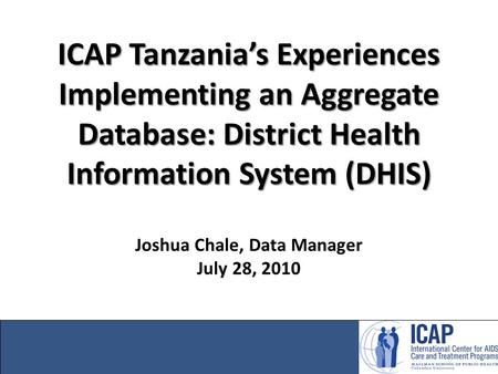 ICAP Tanzania’s Experiences Implementing an Aggregate Database: District Health Information System (DHIS) Joshua Chale, Data Manager July 28, 2010.