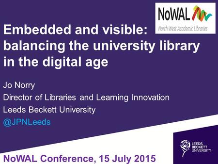 Embedded and visible: balancing the university library in the digital age Jo Norry Director of Libraries and Learning Innovation Leeds Beckett University.