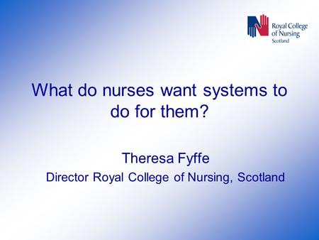 What do nurses want systems to do for them? Theresa Fyffe Director Royal College of Nursing, Scotland.