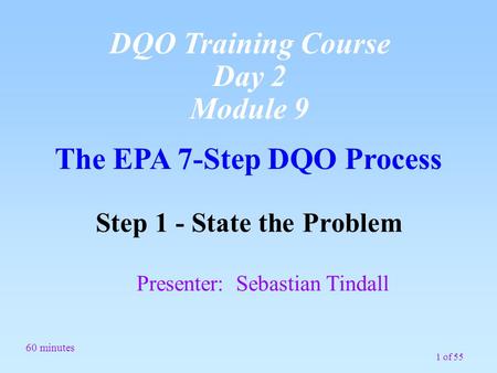 1 of 55 The EPA 7-Step DQO Process Step 1 - State the Problem Presenter: Sebastian Tindall 60 minutes DQO Training Course Day 2 Module 9.
