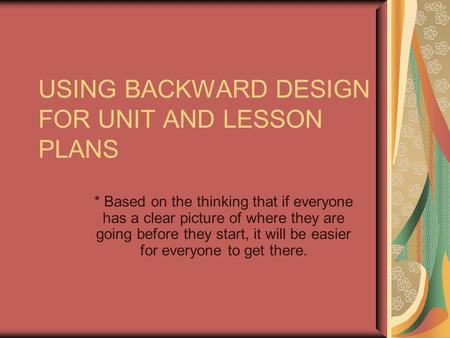 USING BACKWARD DESIGN FOR UNIT AND LESSON PLANS * Based on the thinking that if everyone has a clear picture of where they are going before they start,