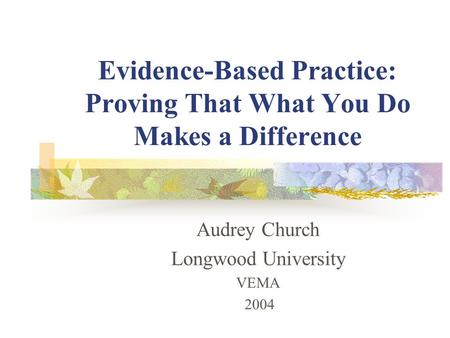Evidence-Based Practice: Proving That What You Do Makes a Difference Audrey Church Longwood University VEMA 2004.