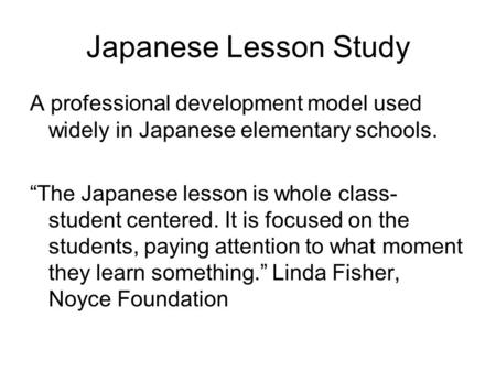 Japanese Lesson Study A professional development model used widely in Japanese elementary schools. “The Japanese lesson is whole class- student centered.