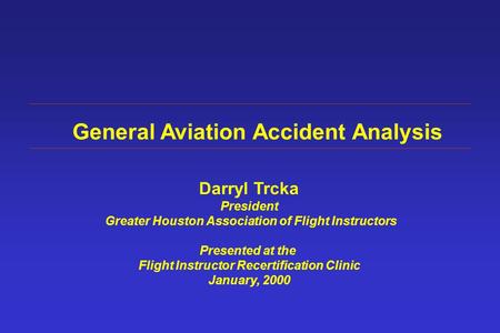 General Aviation Accident Analysis Darryl Trcka President Greater Houston Association of Flight Instructors Presented at the Flight Instructor Recertification.