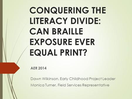 CONQUERING THE LITERACY DIVIDE: CAN BRAILLE EXPOSURE EVER EQUAL PRINT? AER 2014 Dawn Wilkinson, Early Childhood Project Leader Monica Turner, Field Services.