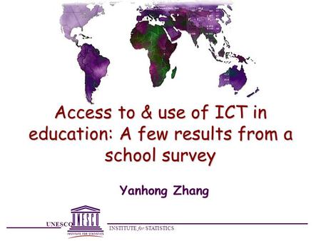 UNESCO INSTITUTE for STATISTICS Access to & use of ICT in education: A few results from a school survey Yanhong Zhang.