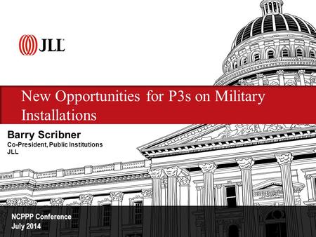 New Opportunities for P3s on Military Installations NCPPP Conference July 2014 Barry Scribner Co-President, Public Institutions JLL.