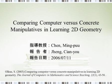 Comparing Computer versus Concrete Manipulatives in Learning 2D Geometry 指導教授： Chen, Ming-puu 報 告 者： Jheng, Cian-you 報告日期： 2006/07/11 Olkun, S. (2003).Comparing.