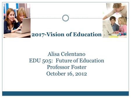 2017-Vision of Education Alisa Celentano EDU 505: Future of Education Professor Foster October 16, 2012.