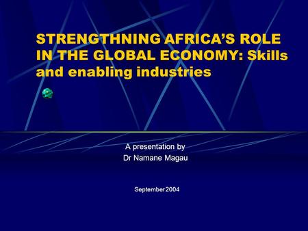 STRENGTHNING AFRICA’S ROLE IN THE GLOBAL ECONOMY: Skills and enabling industries A presentation by Dr Namane Magau September 2004.