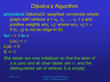 May 5, 2015Applied Discrete Mathematics Week 13: Boolean Algebra 1 Dijkstra’s Algorithm procedure Dijkstra(G: weighted connected simple graph with vertices.