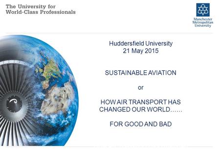 Huddersfield University 21 May 2015 SUSTAINABLE AVIATION or HOW AIR TRANSPORT HAS CHANGED OUR WORLD…… FOR GOOD AND BAD How Air Transport Has Changed Our.