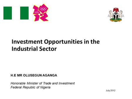 Investment Opportunities in the Industrial Sector July 2012 H.E MR OLUSEGUN AGANGA Honorable Minister of Trade and Investment Federal Republic of Nigeria.
