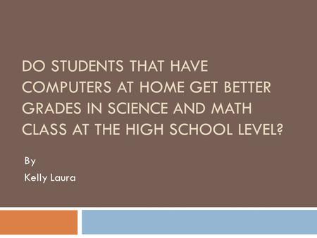 DO STUDENTS THAT HAVE COMPUTERS AT HOME GET BETTER GRADES IN SCIENCE AND MATH CLASS AT THE HIGH SCHOOL LEVEL? By Kelly Laura.