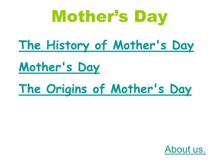 Mother’s Day The History of Mother's Day Mother's Day The Origins of Mother's Day About us.