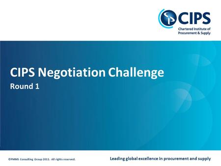 Leading global excellence in procurement and supply ©PMMS Consulting Group 2011. All rights reserved. CIPS Negotiation Challenge Round 1.