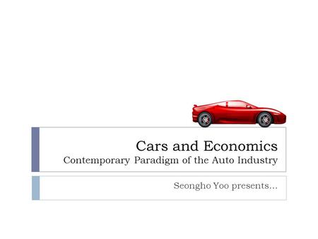Cars and Economics Contemporary Paradigm of the Auto Industry Seongho Yoo presents…