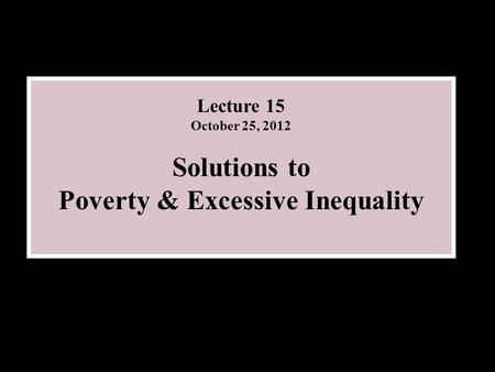 Lecture 15 October 25, 2012 Solutions to Poverty & Excessive Inequality.