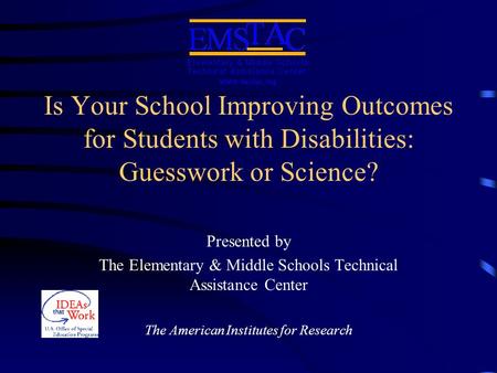 Is Your School Improving Outcomes for Students with Disabilities: Guesswork or Science? Presented by The Elementary & Middle Schools Technical Assistance.