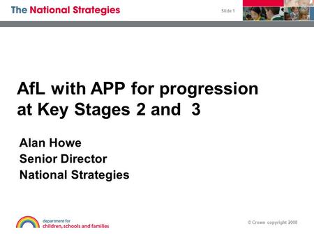 © Crown copyright 2008 Slide 1 AfL with APP for progression at Key Stages 2 and 3 Alan Howe Senior Director National Strategies.