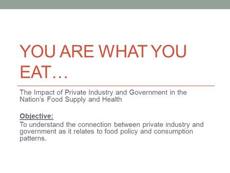 YOU ARE WHAT YOU EAT… The Impact of Private Industry and Government in the Nation’s Food Supply and Health Objective: To understand the connection between.