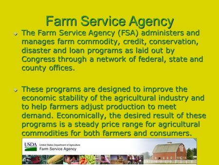 Farm Service Agency  The Farm Service Agency (FSA) administers and manages farm commodity, credit, conservation, disaster and loan programs as laid out.