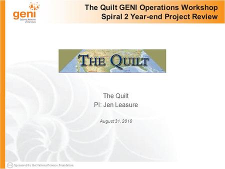 Sponsored by the National Science Foundation The Quilt GENI Operations Workshop Spiral 2 Year-end Project Review The Quilt PI: Jen Leasure August 31, 2010.