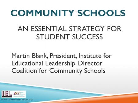 COMMUNITY SCHOOLS AN ESSENTIAL STRATEGY FOR STUDENT SUCCESS Martin Blank, President, Institute for Educational Leadership, Director Coalition for Community.