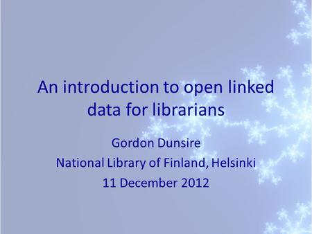 An introduction to open linked data for librarians Gordon Dunsire National Library of Finland, Helsinki 11 December 2012.