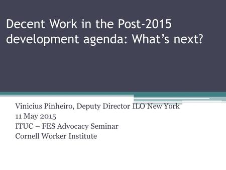 Decent Work in the Post-2015 development agenda: What’s next? Vinicius Pinheiro, Deputy Director ILO New York 11 May 2015 ITUC – FES Advocacy Seminar Cornell.
