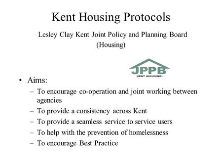 Kent Housing Protocols Lesley Clay Kent Joint Policy and Planning Board (Housing) Aims: –To encourage co-operation and joint working between agencies –To.