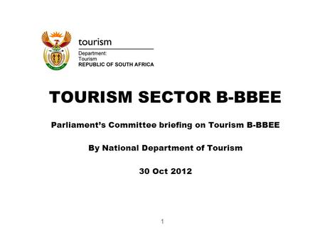 TOURISM SECTOR B-BBEE Parliament’s Committee briefing on Tourism B-BBEE By National Department of Tourism 30 Oct 2012 1.