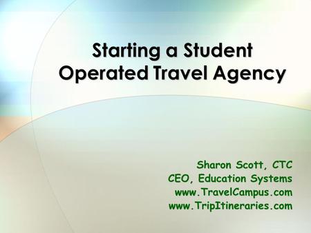 Starting a Student Operated Travel Agency Sharon Scott, CTC CEO, Education Systems www.TravelCampus.comwww.TripItineraries.com.