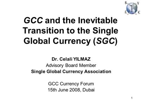 1 GCC and the Inevitable Transition to the Single Global Currency (SGC) Dr. Celali YILMAZ Advisory Board Member Single Global Currency Association GCC.