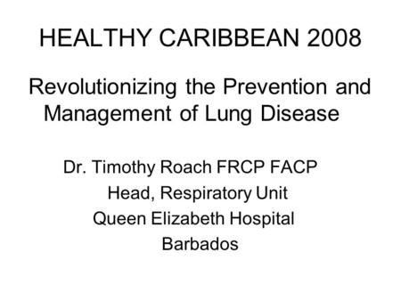 HEALTHY CARIBBEAN 2008 Revolutionizing the Prevention and Management of Lung Disease Dr. Timothy Roach FRCP FACP Head, Respiratory Unit Queen Elizabeth.