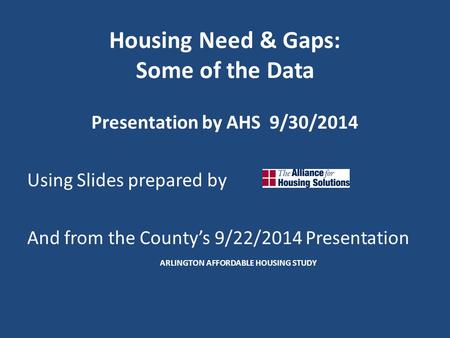 Housing Need & Gaps: Some of the Data Presentation by AHS 9/30/2014 Using Slides prepared by And from the County’s 9/22/2014 Presentation ARLINGTON AFFORDABLE.