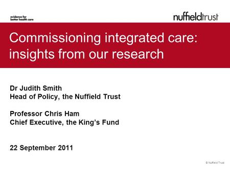 © Nuffield Trust Commissioning integrated care: insights from our research Dr Judith Smith Head of Policy, the Nuffield Trust Professor Chris Ham Chief.